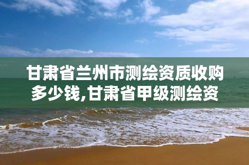 甘肅省蘭州市測(cè)繪資質(zhì)收購(gòu)多少錢,甘肅省甲級(jí)測(cè)繪資質(zhì)單位