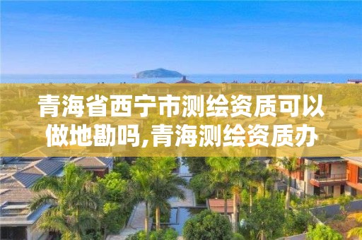 青海省西寧市測繪資質可以做地勘嗎,青海測繪資質辦理。