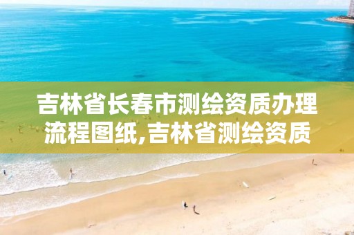 吉林省長春市測繪資質辦理流程圖紙,吉林省測繪資質延期