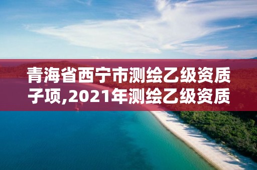 青海省西寧市測(cè)繪乙級(jí)資質(zhì)子項(xiàng),2021年測(cè)繪乙級(jí)資質(zhì)申報(bào)制度