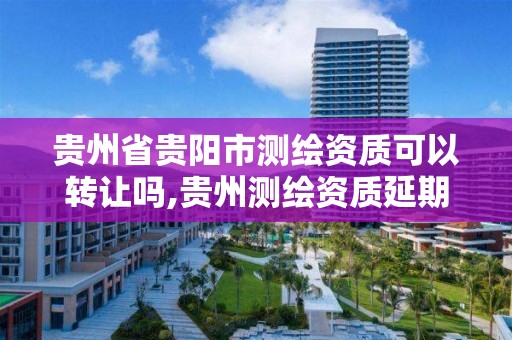 貴州省貴陽市測繪資質可以轉讓嗎,貴州測繪資質延期公告