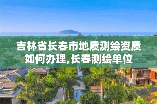 吉林省長春市地質測繪資質如何辦理,長春測繪單位