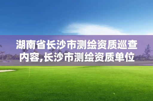 湖南省長沙市測繪資質巡查內容,長沙市測繪資質單位名單