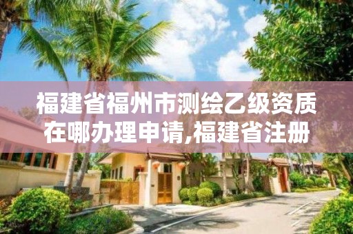 福建省福州市測繪乙級資質在哪辦理申請,福建省注冊測繪師