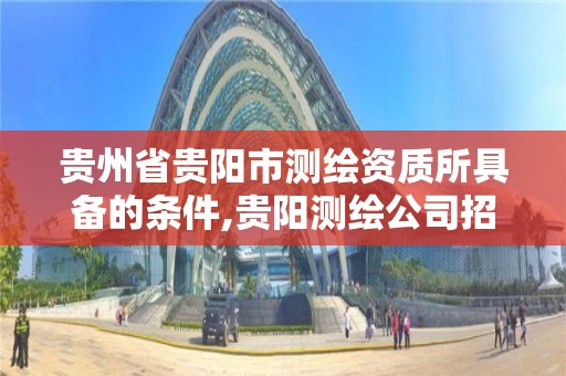 貴州省貴陽市測繪資質所具備的條件,貴陽測繪公司招聘信息