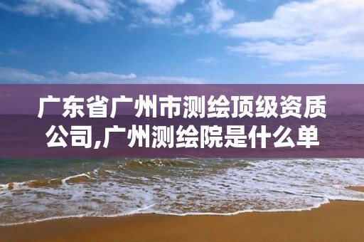 廣東省廣州市測(cè)繪頂級(jí)資質(zhì)公司,廣州測(cè)繪院是什么單位