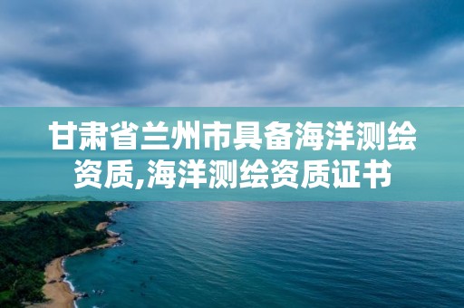 甘肅省蘭州市具備海洋測繪資質,海洋測繪資質證書