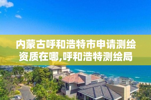 內蒙古呼和浩特市申請測繪資質在哪,呼和浩特測繪局屬于什么單位管理