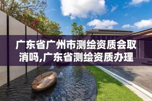 廣東省廣州市測繪資質會取消嗎,廣東省測繪資質辦理流程