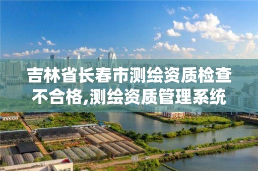 吉林省長春市測繪資質檢查不合格,測繪資質管理系統查詢。