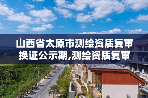 山西省太原市測繪資質復審換證公示期,測繪資質復審換證時間