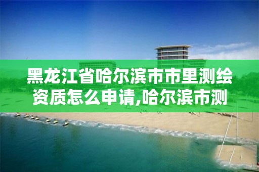 黑龍江省哈爾濱市市里測(cè)繪資質(zhì)怎么申請(qǐng),哈爾濱市測(cè)繪院