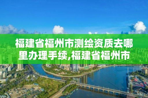 福建省福州市測繪資質去哪里辦理手續,福建省福州市測繪資質去哪里辦理手續呢