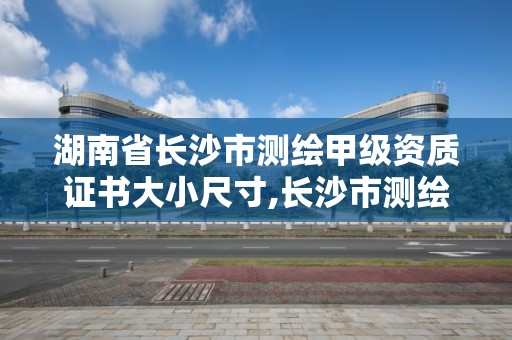 湖南省長沙市測繪甲級資質證書大小尺寸,長沙市測繪資質單位名單。