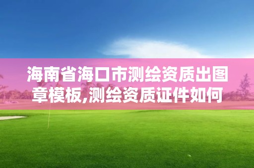 海南省海口市測繪資質出圖章模板,測繪資質證件如何查詢