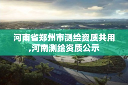 河南省鄭州市測繪資質(zhì)共用,河南測繪資質(zhì)公示