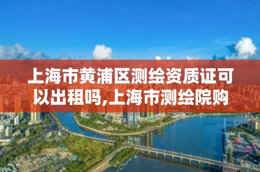 上海市黃浦區測繪資質證可以出租嗎,上海市測繪院購買圖紙。