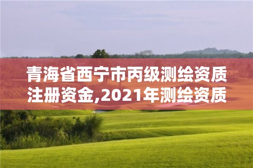 青海省西寧市丙級測繪資質注冊資金,2021年測繪資質丙級申報條件