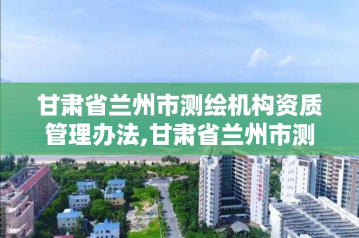 甘肅省蘭州市測繪機構資質管理辦法,甘肅省蘭州市測繪機構資質管理辦法最新