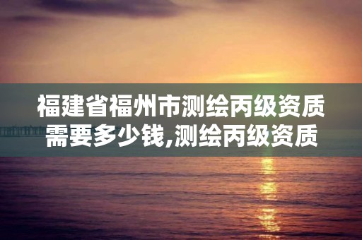 福建省福州市測繪丙級資質需要多少錢,測繪丙級資質人員要求