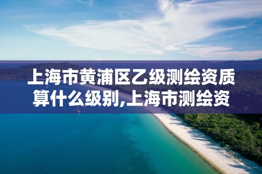 上海市黃浦區乙級測繪資質算什么級別,上海市測繪資質單位名單