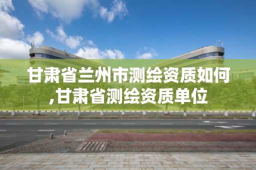 甘肅省蘭州市測繪資質如何,甘肅省測繪資質單位