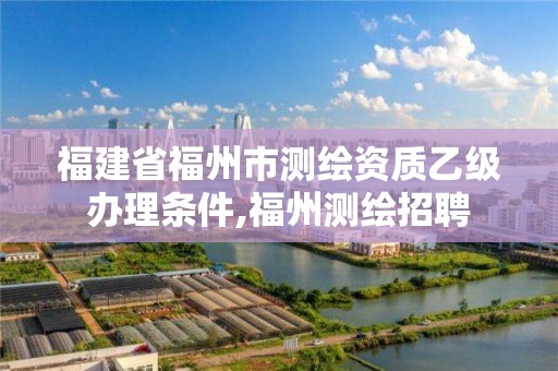 福建省福州市測繪資質(zhì)乙級辦理?xiàng)l件,福州測繪招聘