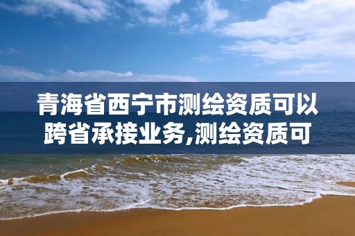 青海省西寧市測繪資質可以跨省承接業務,測繪資質可以直接辦理乙級嗎