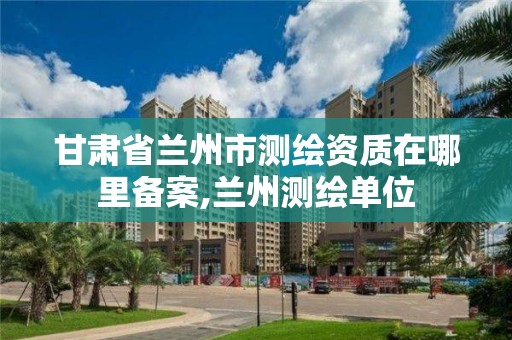 甘肅省蘭州市測繪資質在哪里備案,蘭州測繪單位