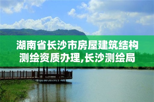 湖南省長沙市房屋建筑結(jié)構(gòu)測繪資質(zhì)辦理,長沙測繪局在哪。