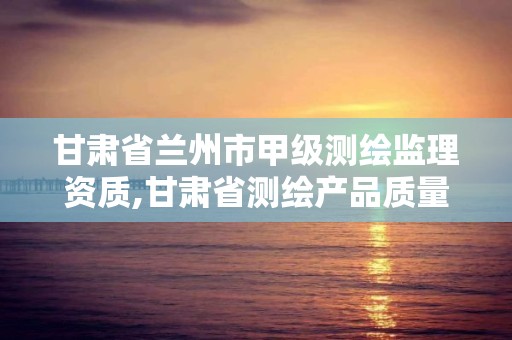 甘肅省蘭州市甲級測繪監理資質,甘肅省測繪產品質量監督檢驗站待遇