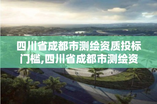 四川省成都市測(cè)繪資質(zhì)投標(biāo)門(mén)檻,四川省成都市測(cè)繪資質(zhì)投標(biāo)門(mén)檻是多少