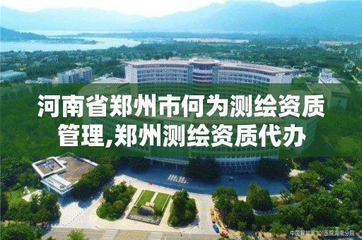 河南省鄭州市何為測繪資質管理,鄭州測繪資質代辦