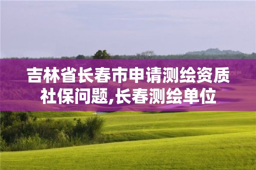 吉林省長春市申請測繪資質社保問題,長春測繪單位