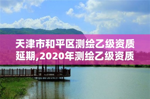 天津市和平區測繪乙級資質延期,2020年測繪乙級資質延期