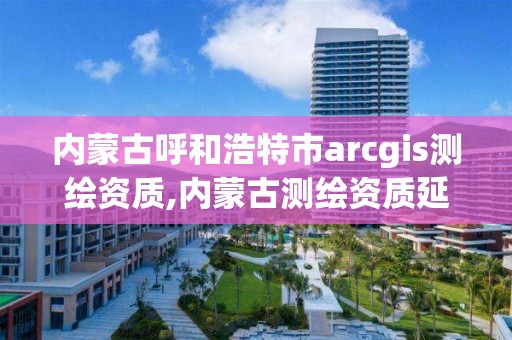 內蒙古呼和浩特市arcgis測繪資質,內蒙古測繪資質延期公告