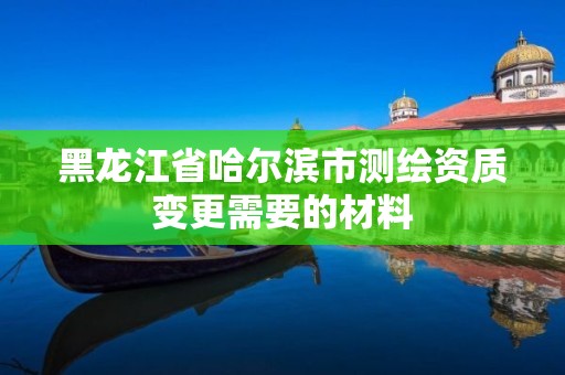 黑龍江省哈爾濱市測繪資質變更需要的材料