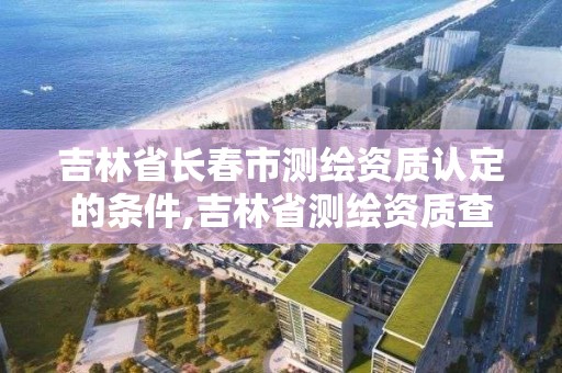 吉林省長春市測繪資質認定的條件,吉林省測繪資質查詢