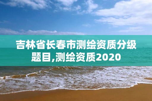 吉林省長春市測繪資質分級題目,測繪資質2020