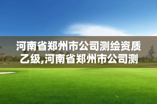 河南省鄭州市公司測繪資質乙級,河南省鄭州市公司測繪資質乙級企業名單