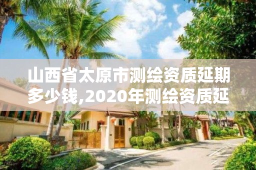 山西省太原市測繪資質(zhì)延期多少錢,2020年測繪資質(zhì)延期公告