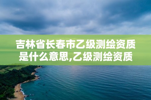 吉林省長春市乙級測繪資質是什么意思,乙級測繪資質范圍多少面積。