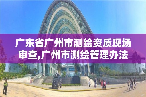 廣東省廣州市測繪資質(zhì)現(xiàn)場審查,廣州市測繪管理辦法