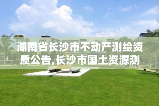 湖南省長沙市不動產(chǎn)測繪資質(zhì)公告,長沙市國土資源測繪院。