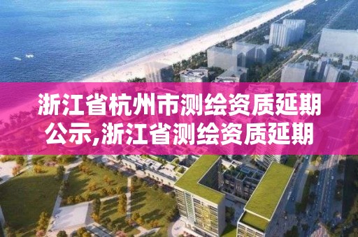 浙江省杭州市測繪資質(zhì)延期公示,浙江省測繪資質(zhì)延期公告