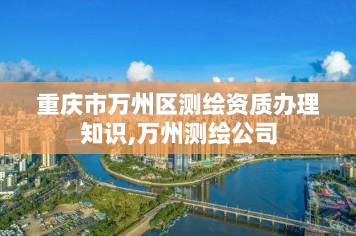 重慶市萬州區測繪資質辦理知識,萬州測繪公司