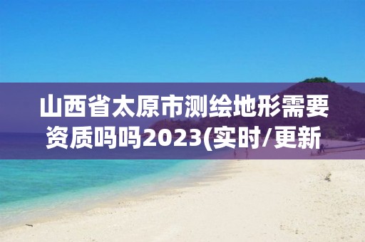 山西省太原市測繪地形需要資質(zhì)嗎嗎2023(實時/更新中)