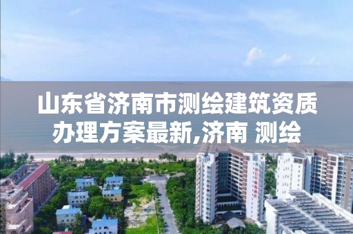 山東省濟南市測繪建筑資質辦理方案最新,濟南 測繪