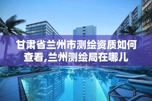 甘肅省蘭州市測繪資質如何查看,蘭州測繪局在哪兒