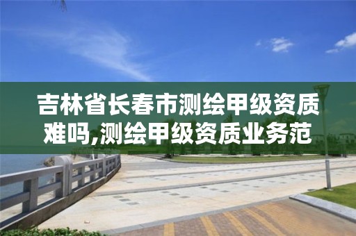 吉林省長春市測繪甲級資質難嗎,測繪甲級資質業務范圍